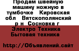 Продам швейную машину ножную в тумбочке - Кировская обл., Вятскополянский р-н, Сосновка г. Электро-Техника » Бытовая техника   